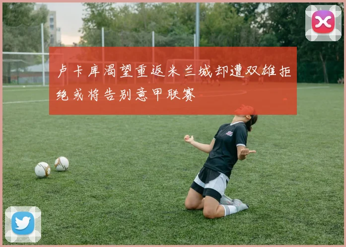 卢卡库渴望重返米兰城却遭双雄拒绝或将告别意甲联赛