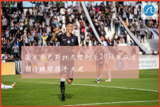 国米与巴斯托尼续约至2031年双方期待继续携手共进