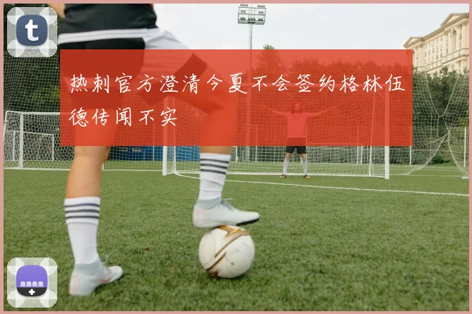 热刺官方澄清今夏不会签约格林伍德传闻不实