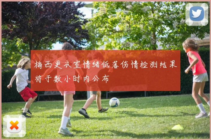 梅西更衣室情绪低落伤情检测结果将于数小时内公布