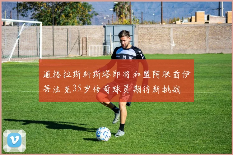 道格拉斯科斯塔即将加盟阿联酋伊蒂法克35岁传奇球员期待新挑战