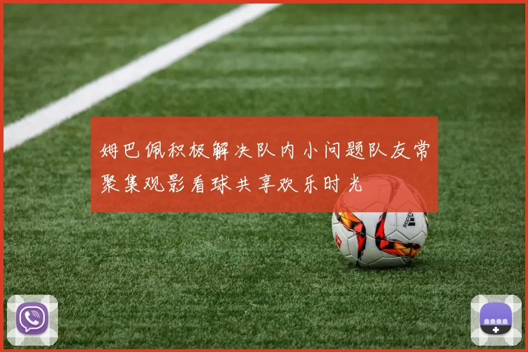 姆巴佩积极解决队内小问题队友常聚集观影看球共享欢乐时光