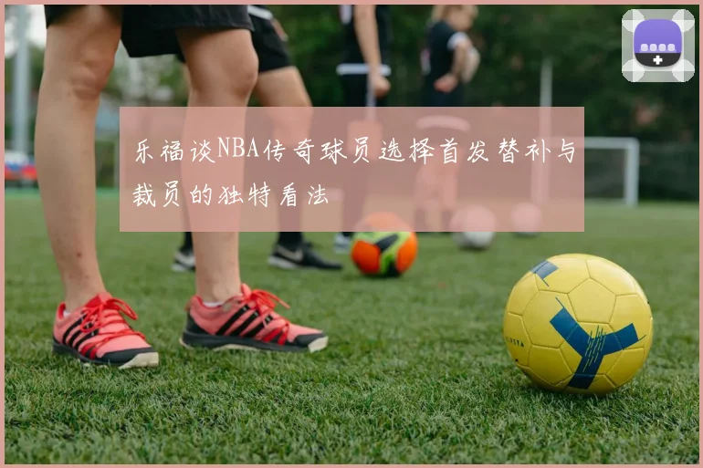 乐福谈NBA传奇球员选择首发替补与裁员的独特看法
