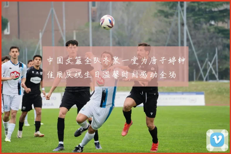 中国女篮全队齐聚一堂为唐子婷钟佳丽庆祝生日温馨时刻感动全场