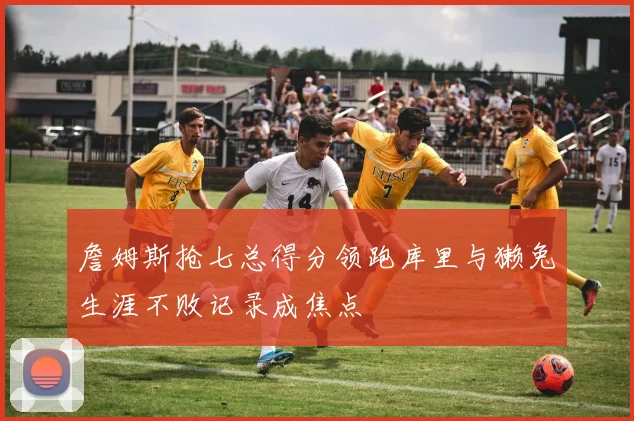 詹姆斯抢七总得分领跑库里与獭兔生涯不败记录成焦点