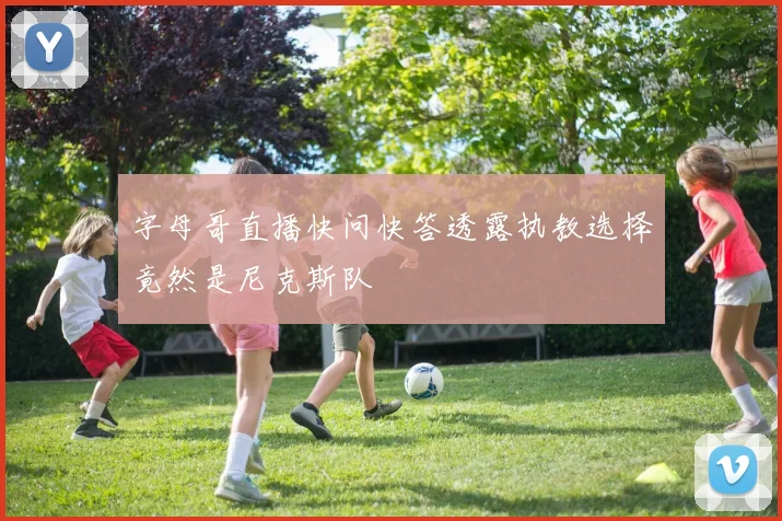 字母哥直播快问快答透露执教选择竟然是尼克斯队