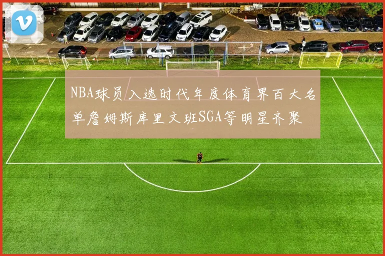 NBA球员入选时代年度体育界百大名单詹姆斯库里文班SGA等明星齐聚