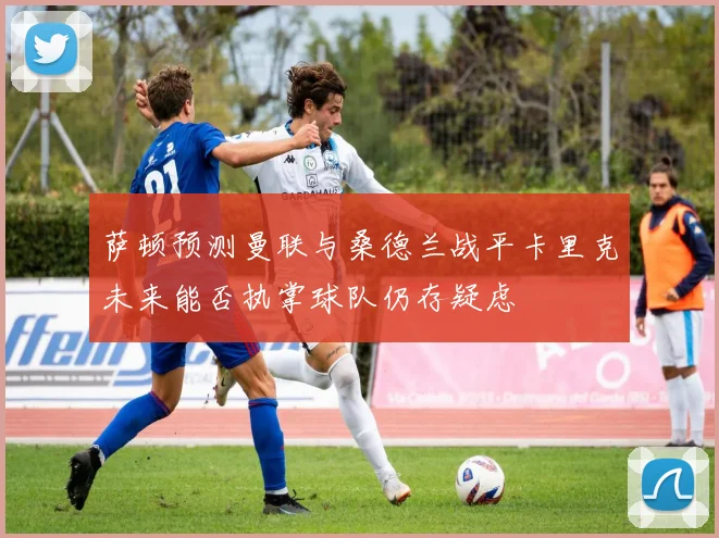 萨顿预测曼联与桑德兰战平卡里克未来能否执掌球队仍存疑虑