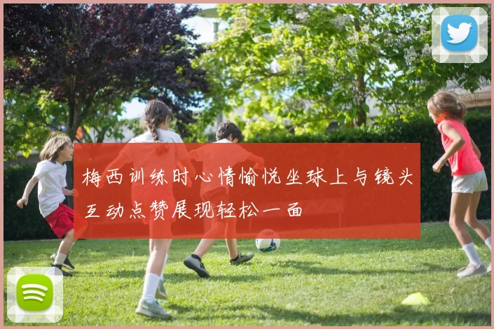 梅西训练时心情愉悦坐球上与镜头互动点赞展现轻松一面