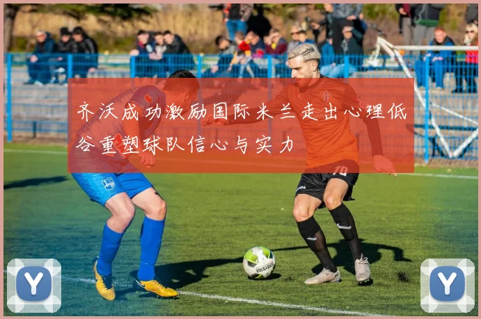 齐沃成功激励国际米兰走出心理低谷重塑球队信心与实力