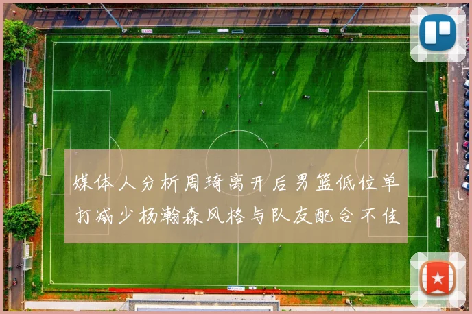 媒体人分析周琦离开后男篮低位单打减少杨瀚森风格与队友配合不佳