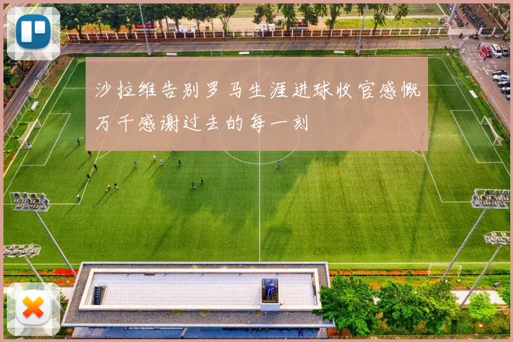 沙拉维告别罗马生涯进球收官感慨万千感谢过去的每一刻