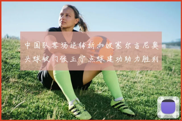 中国队客场逆转新加坡塞尔吉尼奥头球破门张玉宁点球建功助力胜利